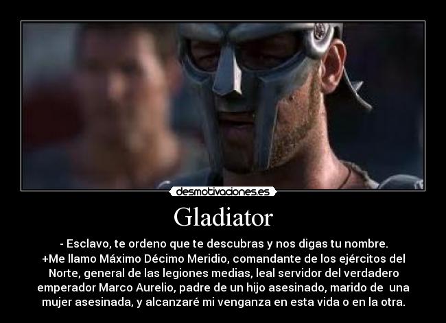 Gladiator - - Esclavo, te ordeno que te descubras y nos digas tu nombre.
+Me llamo Máximo Décimo Meridio, comandante de los ejércitos del
Norte, general de las legiones medias, leal servidor del verdadero
emperador Marco Aurelio, padre de un hijo asesinado, marido de  una
mujer asesinada, y alcanzaré mi venganza en esta vida o en la otra.