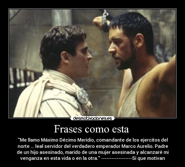 Frases como esta - Me llamo Máximo Décimo Meridio, comandante de los ejercitos del
norte ... leal servidor del verdadero emperador Marco Aurelio. Padre
de un hijo asesinado, marido de una mujer asesinada y alcanzaré mi
venganza en esta vida o en la otra. ------------------Si que motivan
