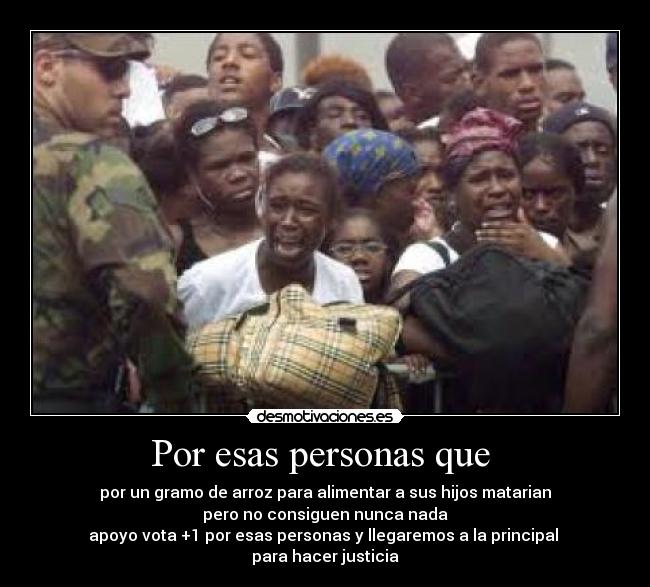 Por esas personas que - por un gramo de arroz para alimentar a sus hijos matarian
pero no consiguen nunca nada
apoyo vota +1 por esas personas y llegaremos a la principal
para hacer justicia