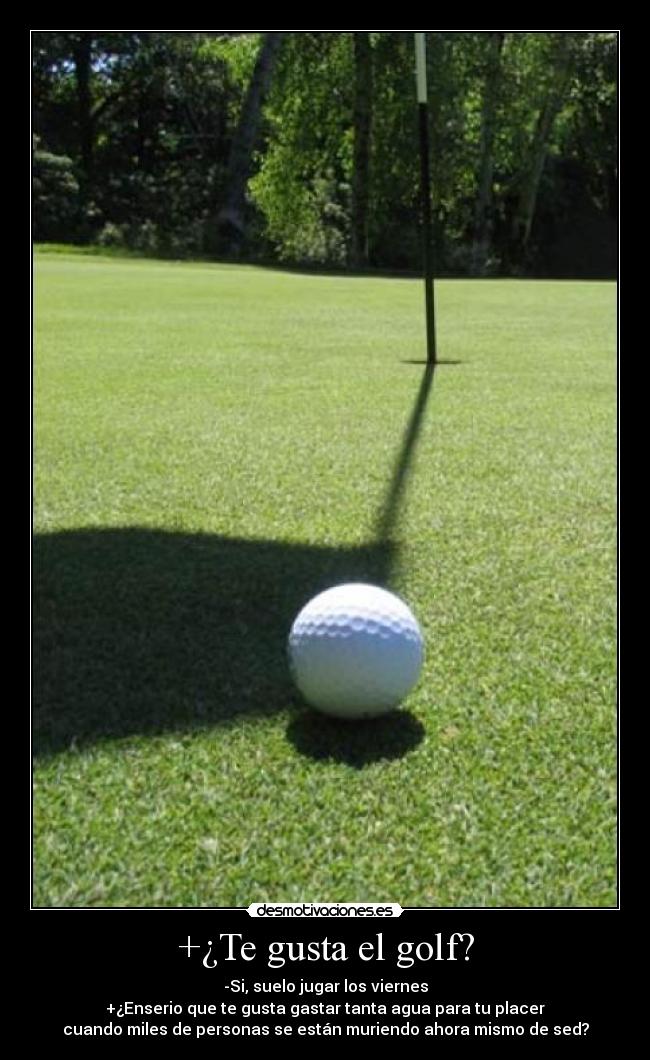 +¿Te gusta el golf? - -Si, suelo jugar los viernes
+¿Enserio que te gusta gastar tanta agua para tu placer
cuando miles de personas se están muriendo ahora mismo de sed?