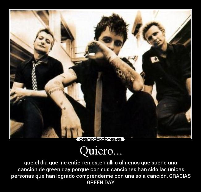 Quiero... - que el día que me entierren esten allí o almenos que suene una
canción de green day porque con sus canciones han sido las únicas
personas que han logrado comprenderme con una sola canción. GRACIAS
GREEN DAY
