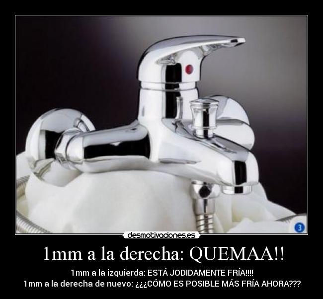 1mm a la derecha: QUEMAA!! - 1mm a la izquierda: ESTÁ JODIDAMENTE FRÍA!!!!
1mm a la derecha de nuevo: ¿¿¿CÓMO ES POSIBLE MÁS FRÍA AHORA???