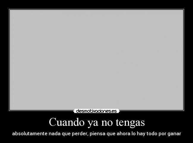 Cuando ya no tengas - absolutamente nada que perder, piensa que ahora lo hay todo por ganar