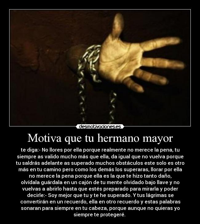Motiva que tu hermano mayor - te diga:- No llores por ella porque realmente no merece la pena, tu
siempre as valido mucho más que ella, da igual que no vuelva porque
tu saldrás adelante as superado muchos obstáculos este solo es otro
más en tu camino pero como los demás los superaras, llorar por ella
no merece la pena porque ella es la que te hizo tanto daño,
olvídala guárdala en un cajón de tu mente olvidado bajo llave y no
vuelvas a abrirlo hasta que estés preparado para mirarla y poder
decirle:- Soy mejor que tu y te he superado. Y tus lágrimas se
convertirán en un recuerdo, ella en otro recuerdo y estas palabras
sonaran para siempre en tu cabeza, porque aunque no quieras yo
siempre te protegeré.