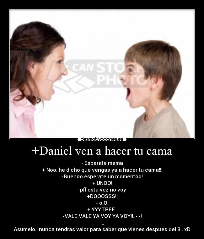 +Daniel ven a hacer tu cama - - Esperate mama
+ Noo, he dicho que vengas ya a hacer tu cama!!!
-Buenoo esperate un momentoo!
+ UNOO!
-pff esta vez no voy
+DOOOSSS!!
- o.O!
+ YYY TREE..
-VALE VALE YA VOY YA VOY!!. -.-!
...
Asumelo.. nunca tendras valor para saber que vienes despues del 3.. xD