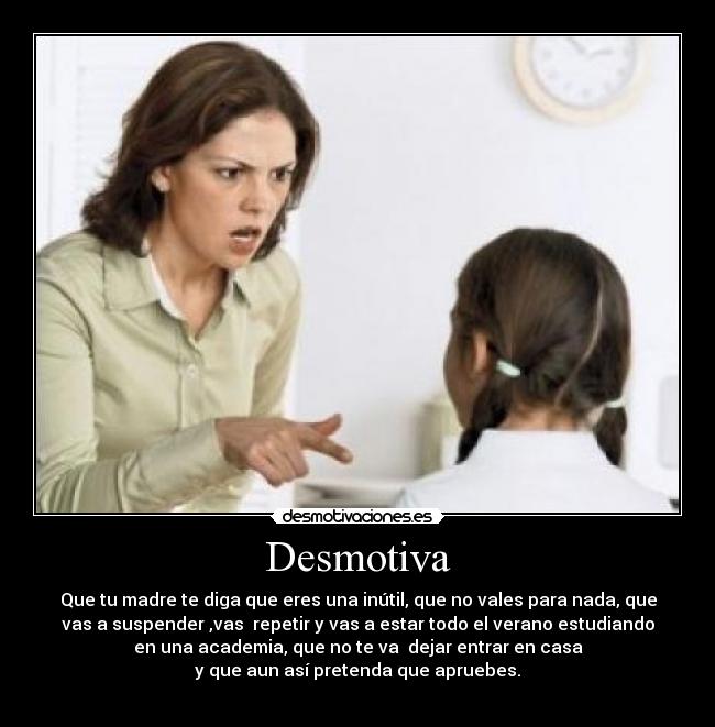 Desmotiva - Que tu madre te diga que eres una inútil, que no vales para nada, que
vas a suspender ,vas repetir y vas a estar todo el verano estudiando
en una academia, que no te va dejar entrar en casa
y que aun así pretenda que apruebes.