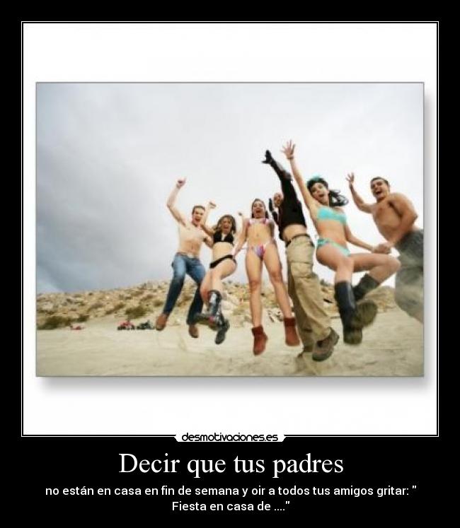 Decir que tus padres - no están en casa en fin de semana y oir a todos tus amigos gritar:
Fiesta en casa de ....