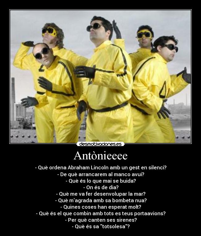 Antònieeee - - Què ordena Abraham Lincoln amb un gest en silenci?
- De què arrancarem al manco avui?
- Què és lo que mai se buida?
- On és de dia?
- Què me va fer desenvolupar la mar?
- Què magrada amb sa bombeta nua?
- Quines coses han esperat molt?
- Què és el que combin amb tots es teus portaavions?
- Per què canten ses sirenes?
- Què és sa totsolesa?
