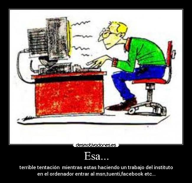 Esa... - terrible tentación  mientras estas haciendo un trabajo del instituto
en el ordenador entrar al msn,tuenti,facebook etc...