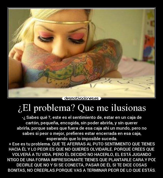 ¿El problema? Que me ilusionas - -¿ Sabes qué ?, este es el sentimiento de, estar en un caja de
cartón, pequeña, encogida, sín poder abrirla, y sín querer
abrirla, porque sabes que fuera de esa caja ahi un mundo, pero no
sabes si peor o mejor, prefieres estar encerrada en esa caja,
esperando que lo imposible suceda.
+ Ese es tu problema. QUE TE AFERRAS AL PUTO SENTIMIENTO QUE TIENES
HACIA ÉL Y LO PEOR ES QUE NO QUIERES OLVIDARLE. PORQUE CREES QUE
VOLVERÁ A TU VIDA. PERO ÉL DECIDIÓ NO HACERLO, EL ESTÁ JUGANDO
CONTIGO DE UNA FORMA IMPRESIONANTE TIENES QUE PLANTARLE CARA.Y PODER
DECIRLE QUE NO Y SI SE CONECTA, PASAR DE ÉL SI TE DICE COSAS
BONITAS, NO CREERLAS.PORQUE VAS A TERMINAR PEOR DE LO QUE ESTÁS.