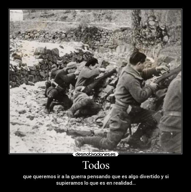 Todos - que queremos ir a la guerra pensando que es algo divertido y si
supieramos lo que es en realidad...