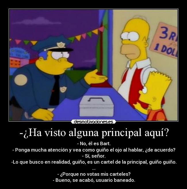 -¿Ha visto alguna principal aquí? - - No, él es Bart.
- Ponga mucha atención y vea como guiño el ojo al hablar, ¿de acuerdo?
- Sí, señor.
-Lo que busco en realidad, guiño, es un cartel de la principal, guiño guiño.
...
- ¿Porque no votas mis carteles?
- Bueno, se acabó, usuario baneado.