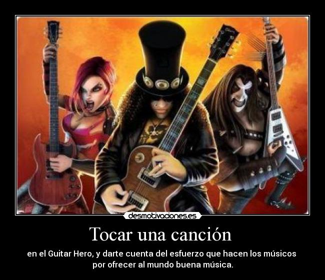 Tocar una canción  - en el Guitar Hero, y darte cuenta del esfuerzo que hacen los músicos 
por ofrecer al mundo buena música.