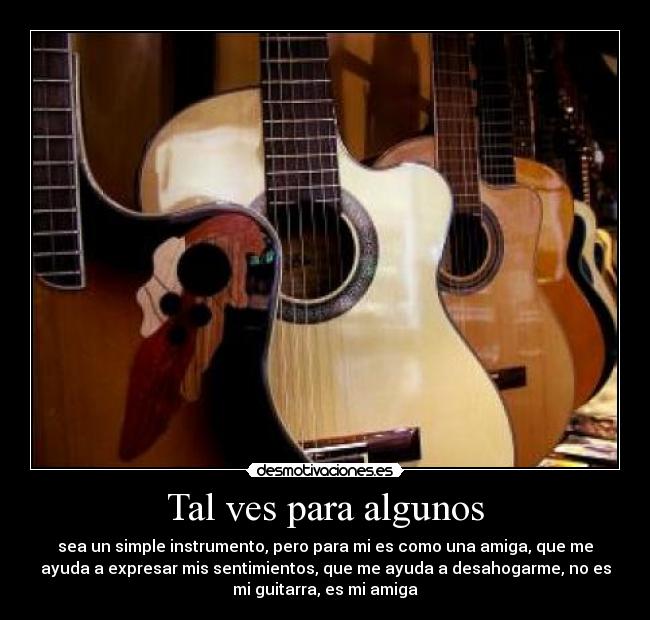 Tal ves para algunos - sea un simple instrumento, pero para mi es como una amiga, que me
ayuda a expresar mis sentimientos, que me ayuda a desahogarme, no es
mi guitarra, es mi amiga