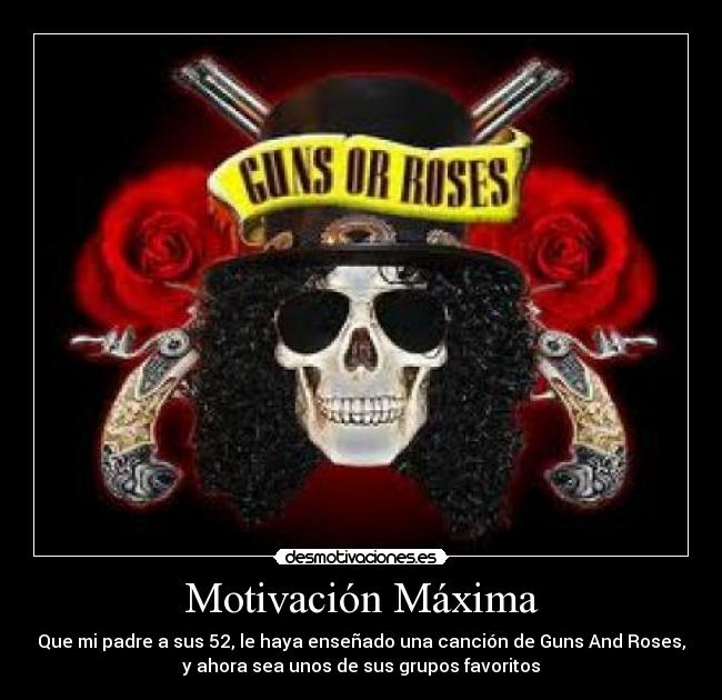 Motivación Máxima - Que mi padre a sus 52, le haya enseñado una canción de Guns And Roses,
y ahora sea unos de sus grupos favoritos