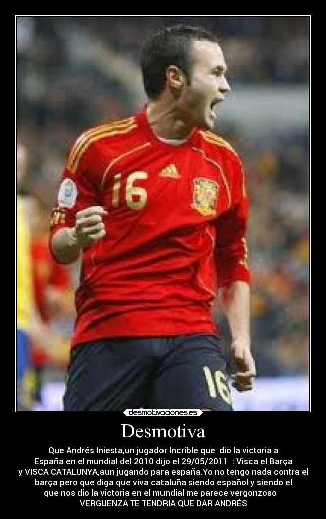 Desmotiva - Que Andrés Iniesta,un jugador Incríble que dio la victoria a
España en el mundial del 2010 dijo el 29/05/2011 : Visca el Barça
y VISCA CATALUNYA,aun jugando para españa.Yo no tengo nada contra el
barça pero que diga que viva cataluña siendo español y siendo el
que nos dio la victoria en el mundial me parece vergonzoso
VERGUENZA TE TENDRIA QUE DAR ANDRÉS