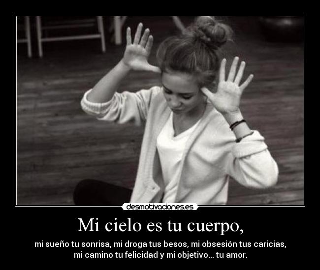 Mi cielo es tu cuerpo, - mi sueño tu sonrisa, mi droga tus besos, mi obsesión tus caricias,
mi camino tu felicidad y mi objetivo... tu amor.