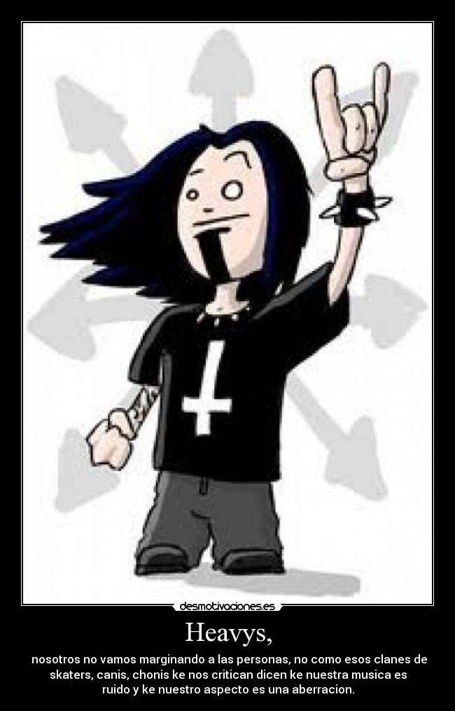 Heavys, - nosotros no vamos marginando a las personas, no como esos clanes de
skaters, canis, chonis ke nos critican dicen ke nuestra musica es
ruido y ke nuestro aspecto es una aberracion.