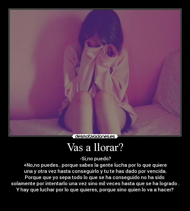 Vas a llorar? - -Si,no puedo?
+No,no puedes.. porque sabes la gente lucha por lo que quiere
una y otra vez hasta conseguirlo y tu te has dado por vencida.
Porque que yo sepa todo lo que se ha conseguido no ha sido 
solamente por intentarlo una vez sino mil veces hasta que se ha logrado .
Y hay que luchar por lo que quieres, porque sino quien lo va a hacer?


