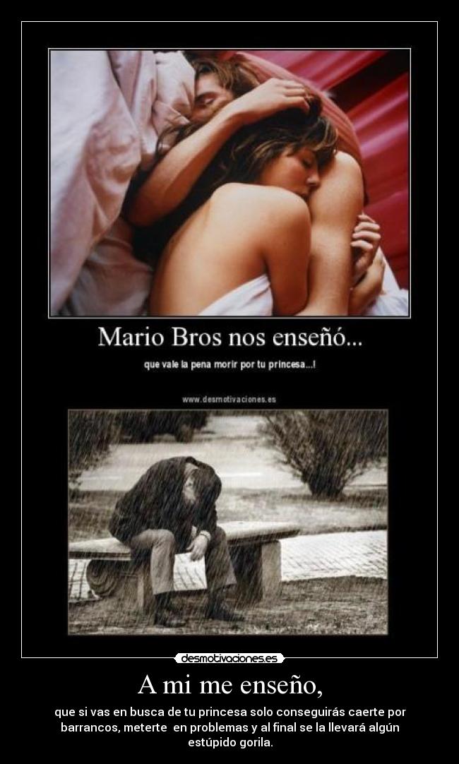 A mi me enseño, - que si vas en busca de tu princesa solo conseguirás caerte por
barrancos, meterte  en problemas y al final se la llevará algún
estúpido gorila.