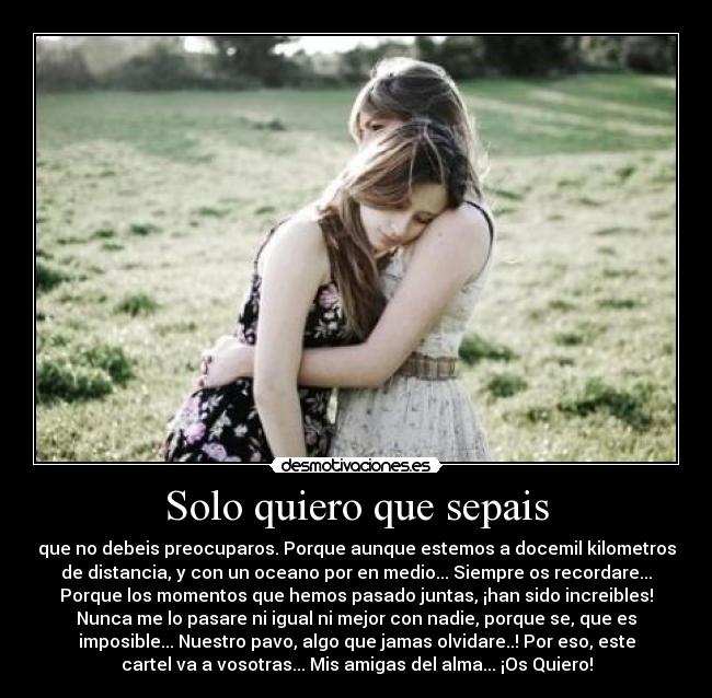 Solo quiero que sepais - que no debeis preocuparos. Porque aunque estemos a docemil kilometros
de distancia, y con un oceano por en medio... Siempre os recordare...
Porque los momentos que hemos pasado juntas, ¡han sido increibles!
Nunca me lo pasare ni igual ni mejor con nadie, porque se, que es
imposible... Nuestro pavo, algo que jamas olvidare..! Por eso, este
cartel va a vosotras... Mis amigas del alma... ¡Os Quiero!