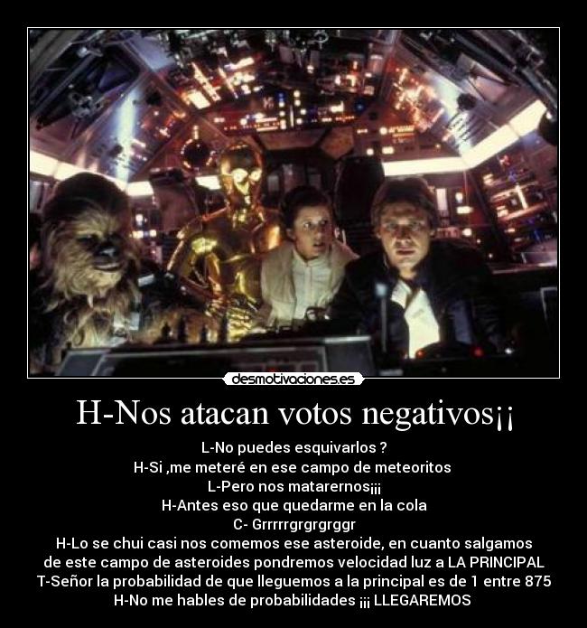 H-Nos atacan votos negativos¡¡ - L-No puedes esquivarlos ?
H-Si ,me meteré en ese campo de meteoritos 
L-Pero nos matarernos¡¡¡
H-Antes eso que quedarme en la cola
C- Grrrrrgrgrgrggr
H-Lo se chui casi nos comemos ese asteroide, en cuanto salgamos
de este campo de asteroides pondremos velocidad luz a LA PRINCIPAL
T-Señor la probabilidad de que lleguemos a la principal es de 1 entre 875
H-No me hables de probabilidades ¡¡¡ LLEGAREMOS 