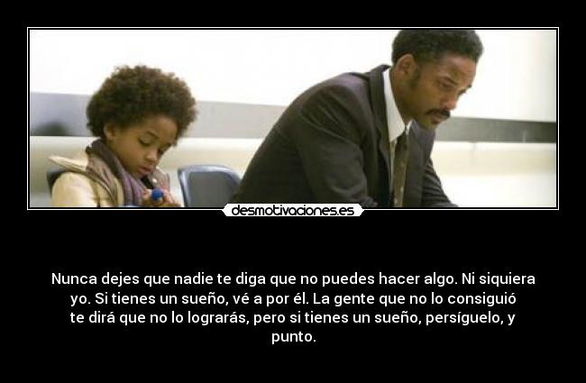   - Nunca dejes que nadie te diga que no puedes hacer algo. Ni siquiera
yo. Si tienes un sueño, vé a por él. La gente que no lo consiguió
te dirá que no lo lograrás, pero si tienes un sueño, persíguelo, y
punto.
