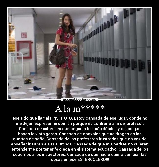 A la m***** - ese sitio que llamais INSTITUTO. Estoy cansada de ese lugar, donde no
me dejan expresar mi opinión porque es contraria a la del profesor.
Cansada de imbéciles que pegan a los más débiles y de los que
hacen la vista gorda. Cansada de chavales que se drogan en los
cuartos de baño. Cansada de los profesores frustrados que en vez de
enseñar frustran a sus alumnos. Cansada de que mis padres no quieran
entenderme por tener fe ciega en el sistema educativo. Cansada de los
sobornos a los inspectores. Cansada de que nadie quiera cambiar las
cosas en ese ESTERCOLERO!!!