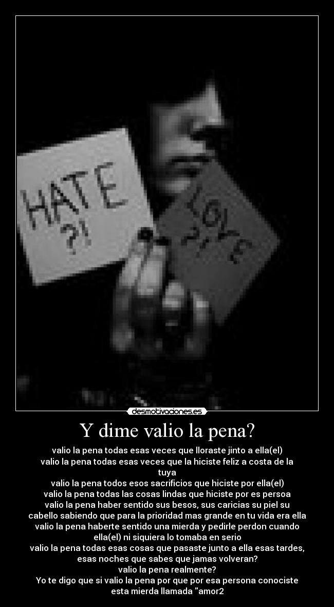 Y dime valio la pena? - valio la pena todas esas veces que lloraste jinto a ella(el)
valio la pena todas esas veces que la hiciste feliz a costa de la
tuya
valio la pena todos esos sacrificios que hiciste por ella(el)
valio la pena todas las cosas lindas que hiciste por es persoa
valio la pena haber sentido sus besos, sus caricias su piel su
cabello sabiendo que para la prioridad mas grande en tu vida era ella
valio la pena haberte sentido una mierda y pedirle perdon cuando
ella(el) ni siquiera lo tomaba en serio
valio la pena todas esas cosas que pasaste junto a ella esas tardes,
esas noches que sabes que jamas volveran?
valio la pena realmente?
Yo te digo que si valio la pena por que por esa persona conociste
esta mierda llamada amor2