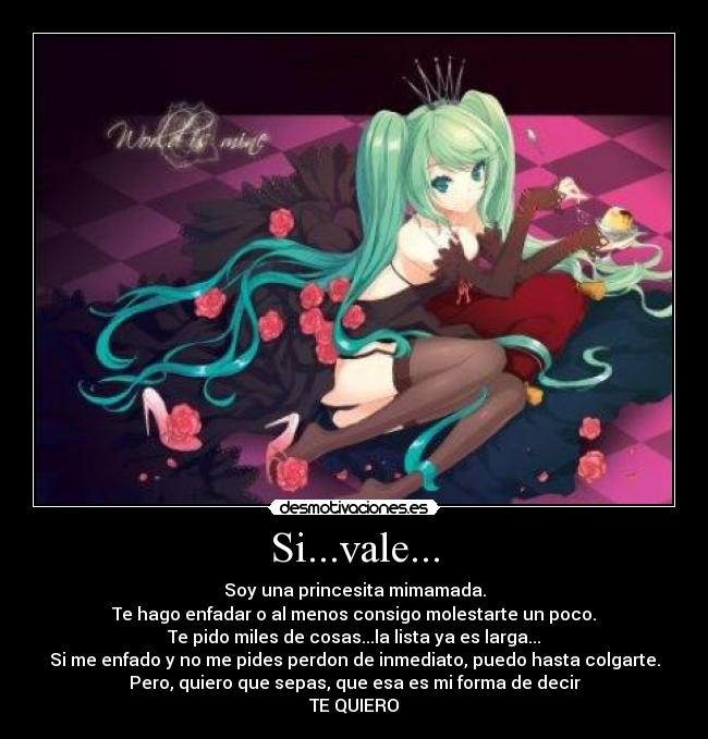 Si...vale... - Soy una princesita mimamada.
Te hago enfadar o al menos consigo molestarte un poco.
Te pido miles de cosas...la lista ya es larga...
Si me enfado y no me pides perdon de inmediato, puedo hasta colgarte.
Pero, quiero que sepas, que esa es mi forma de decir
TE QUIERO