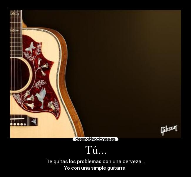 Tú... - Te quitas los problemas con una cerveza...
Yo con una simple guitarra ♥