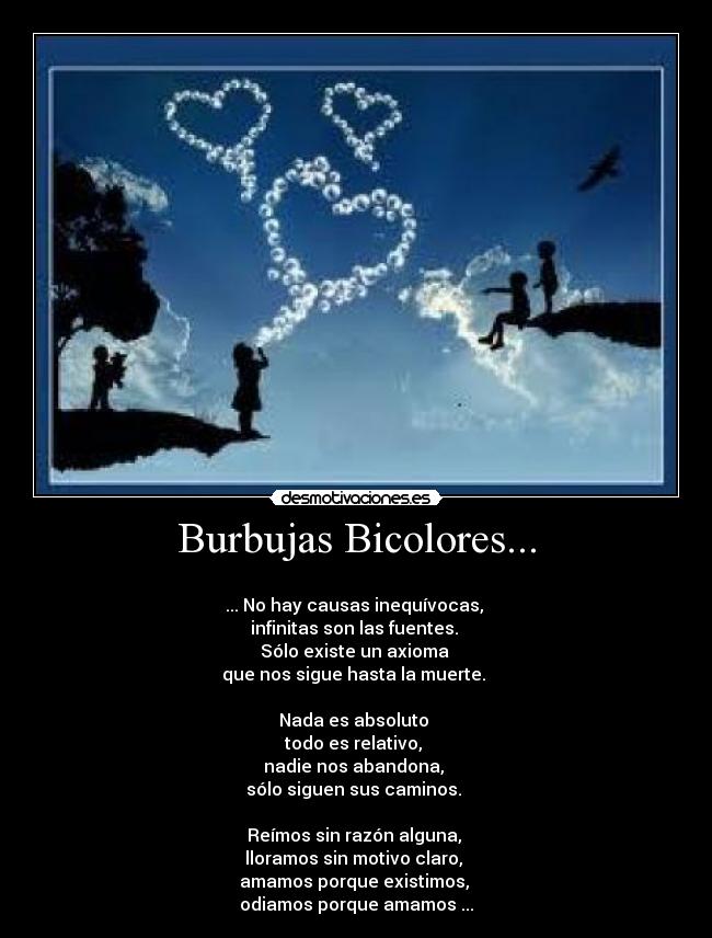 Burbujas Bicolores... - 
... No hay causas inequívocas, 
infinitas son las fuentes. 
Sólo existe un axioma 
que nos sigue hasta la muerte. 

Nada es absoluto 
todo es relativo, 
nadie nos abandona, 
sólo siguen sus caminos. 

Reímos sin razón alguna, 
lloramos sin motivo claro, 
amamos porque existimos, 
odiamos porque amamos ...