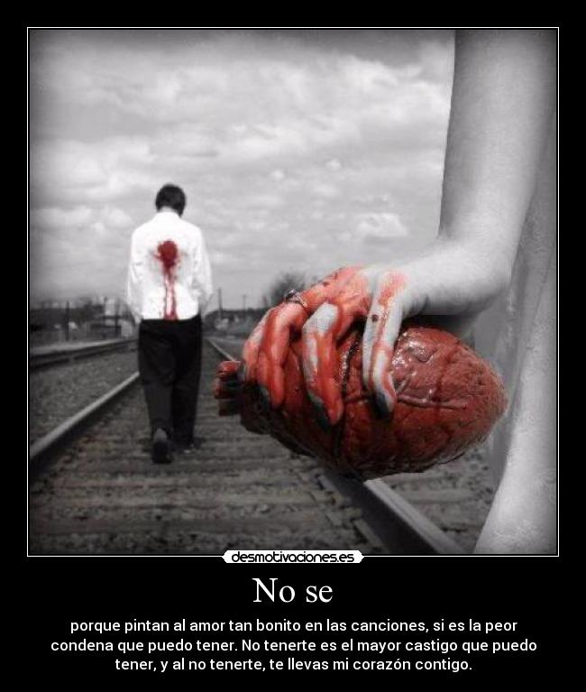 No se - porque pintan al amor tan bonito en las canciones, si es la peor
condena que puedo tener. No tenerte es el mayor castigo que puedo
tener, y al no tenerte, te llevas mi corazón contigo.