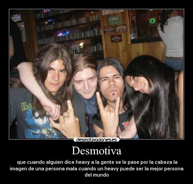 Desmotiva -  que cuando alguien dice heavy a la gente se le pase por la cabeza la
imagen de una persona mala cuando un heavy puede ser la mejor persona
del mundo