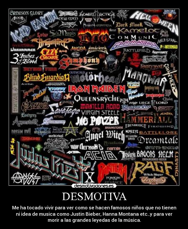 DESMOTIVA - Me ha tocado vivir para ver como se hacen famosos niños que no tienen
ni idea de musica como Justin Bieber, Hanna Montana etc..y para ver
morir a las grandes leyedas de la música.