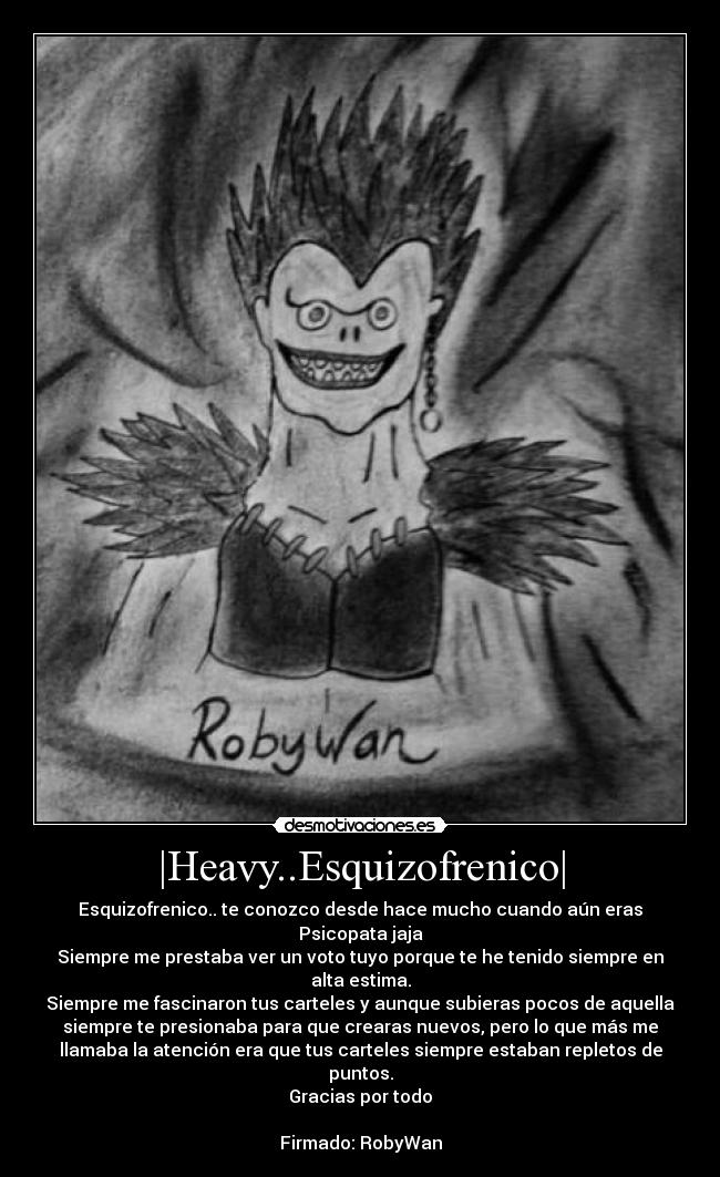 |Heavy..Esquizofrenico| - Esquizofrenico.. te conozco desde hace mucho cuando aún eras
Psicopata jaja
Siempre me prestaba ver un voto tuyo porque te he tenido siempre en
alta estima.
Siempre me fascinaron tus carteles y aunque subieras pocos de aquella
siempre te presionaba para que crearas nuevos, pero lo que más me
llamaba la atención era que tus carteles siempre estaban repletos de
puntos.
Gracias por todo

Firmado: RobyWan