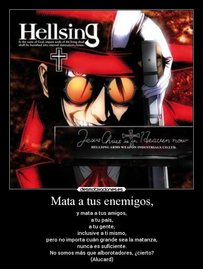 Mata a tus enemigos, - y mata a tus amigos,
a tu país,
a tu gente,
inclusive a ti mismo,
pero no importa cuán grande sea la matanza,
nunca es suficiente.
No somos más que alborotadores, ¿cierto?
(Alucard)