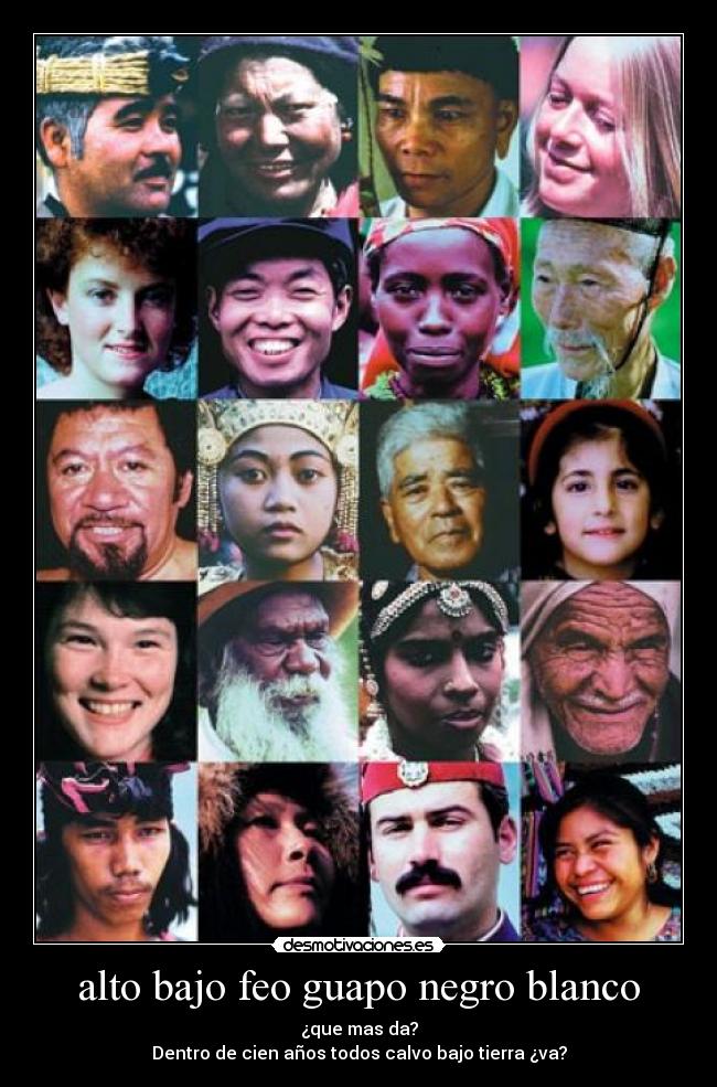 alto bajo feo guapo negro blanco - ¿que mas da?
Dentro de cien años todos calvo bajo tierra ¿va?