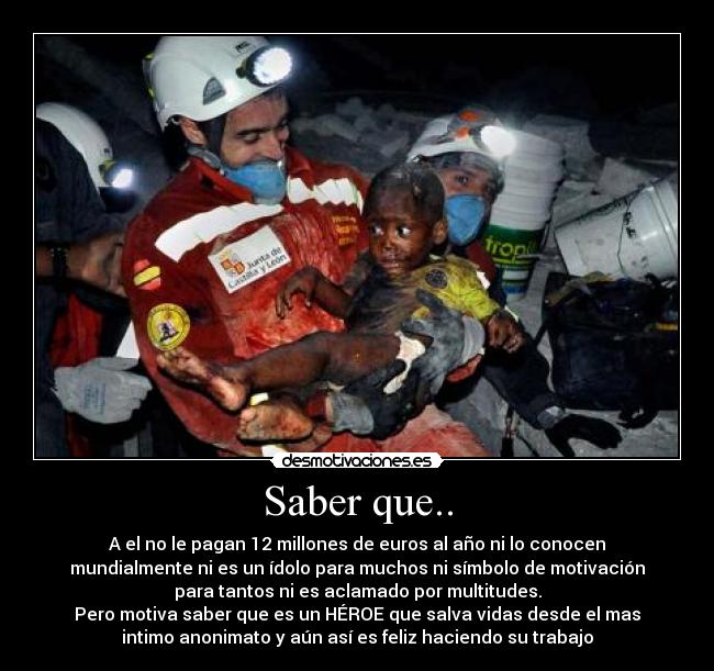 Saber que.. - A el no le pagan 12 millones de euros al año ni lo conocen
mundialmente ni es un ídolo para muchos ni símbolo de motivación
para tantos ni es aclamado por multitudes.
Pero motiva saber que es un HÉROE que salva vidas desde el mas
intimo anonimato y aún así es feliz haciendo su trabajo