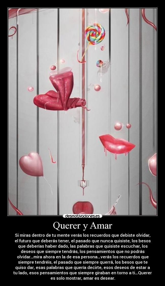 Querer y Amar - Si miras dentro de tu mente verás los recuerdos que debiste olvidar,
el futuro que deberás tener, el pasado que nunca quisiste, los besos
que deberías haber dado, las palabras que quisiste escuchar, los
deseos que siempre tendrás, los pensamientos que no podrás
olvidar…mira ahora en la de esa persona…verás los recuerdos que
siempre tendréis, el pasado que siempre querrá, los besos que te
quiso dar, esas palabras que quería decirte, esos deseos de estar a
tu lado, esos pensamientos que siempre giraban en torno a ti…Querer
es solo mostrar, amar es desear.