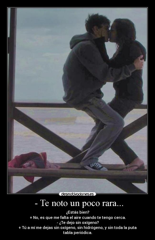 - Te noto un poco rara... - ¿Estás bien?
+ No, es que me falta el aire cuando te tengo cerca.
- ¿Te dejo sin oxígeno?
+ Tú a mí me dejas sin oxígeno, sin hidrógeno, y sin toda la puta tabla periódica.