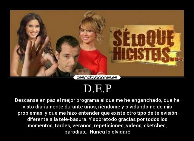D.E.P - Descanse en paz el mejor programa al que me he enganchado, que he
visto diariamente durante años, riéndome y olvidándome de mis
problemas, y que me hizo entender que existe otro tipo de televisión
diferente a la tele-basura. Y sobretodo gracias por todos los
momentos, tardes, veranos, repeticiones, vídeos, sketches,
parodias... Nunca lo olvidaré