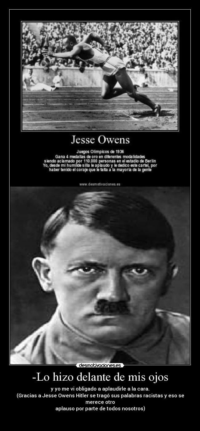  -Lo hizo delante de mis ojos  - y yo me vi obligado a aplaudirle a la cara.
(Gracias a Jesse Owens Hitler se tragó sus palabras racistas y eso se merece otro
aplauso por parte de todos nosotros)

