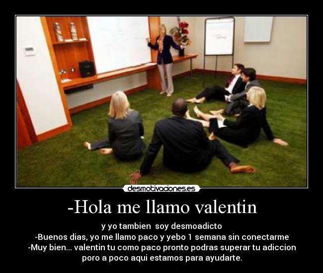 -Hola me llamo valentin - y yo tambien soy desmoadicto
-Buenos dias, yo me llamo paco y yebo 1 semana sin conectarme
-Muy bien... valentin tu como paco pronto podras superar tu adiccion
poro a poco aqui estamos para ayudarte.