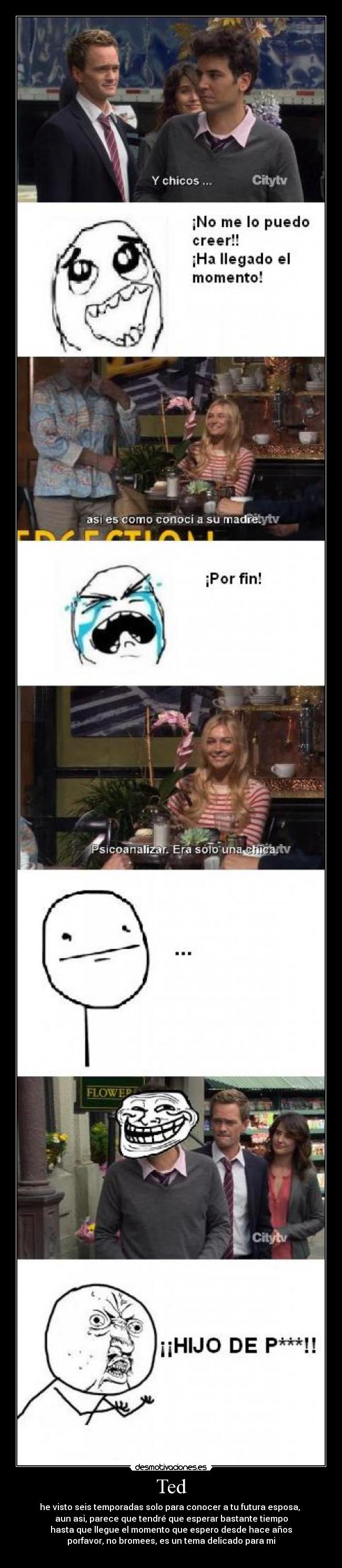 Ted - he visto seis temporadas solo para conocer a tu futura esposa,
aun asi, parece que tendré que esperar bastante tiempo
hasta que llegue el momento que espero desde hace años
porfavor, no bromees, es un tema delicado para mi
