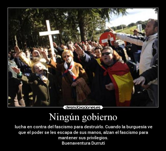 Ningún gobierno - lucha en contra del fascismo para destruirlo. Cuando la burguesía ve
que el poder se les escapa de sus manos, alzan el fascismo para
mantener sus privilegios.
Buenaventura Durruti