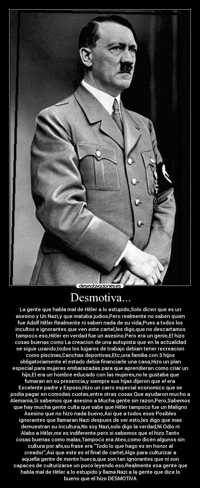Desmotiva... - La gente que habla mal de Hitler a lo estupido,Solo dicen que es un
asesino y Un Nazi,y que mataba judios,Pero realmente no saben quien
fue Adolf Hitler Realmente ni saben nada de su vida,Pues a todos los
incultos e ignorantes que ven este cartel,les digo,que no descartamos
tampoco eso,Hitler en verdad fue un asesino,Pero era un genio,El hizo
cosas buenas como La creacion de una autopista que en la actualidad
se sigue usando,todos los lugares de trabajo debian tener recreacion
como piscinas,Canchas deportivas,Etc,una familia con 3 hijos
obligatoriamente el estado debia financiarle una casa,Hizo un plan
especial para mujeres embarazadas para que aprendieran como criar un
hijo,El era un hombre educado con las mujeres,no le gustaba que
fumaran en su presencia,y siempre sus hijas dijeron que el era
Excelente padre y Esposo,Hizo un carro especial economico que se
podia pagar en comodas cuotas,entre otras cosas Que ayudaron mucho a
Alemania,Si sabemos que asesino a Mucha gente sin razon,Pero,Sabemos
que hay mucha gente culta que sabe que Hitler tampoco fue un Maligno
Asesino que no hizo nada bueno,Asi que a todos esos Posibles
ignorantes que llamaran Nazi despues de ver esto,les digo que mas
demuestran su incultura,No soy Nazi,solo digo la verdad,Ni Odio ni
Alabo a Hitler,me es indiferente.pero si sabemos que el hizo Tanto
cosas buenas como malas,Tampoco era Ateo,como dicen algunos sin
cultura por ahi,su frase era Todo lo que hago es en honor al
creador,Asi que este es el final de cartel,Algo para culturizar a
aquella gente de mente hueca,que son tan ignorantes que ni son
capaces de culturizarse un poco leyendo eso,Realmente esa gente que
habla mal de Hitler a lo estupido y llama Nazi a la gente que dice lo
bueno que el hizo DESMOTIVA