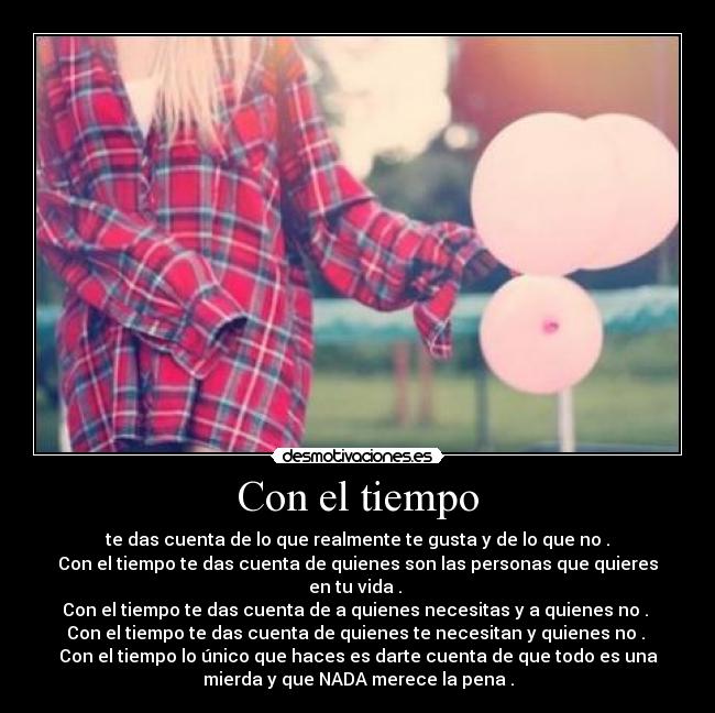 Con el tiempo - te das cuenta de lo que realmente te gusta y de lo que no .
Con el tiempo te das cuenta de quienes son las personas que quieres
en tu vida .
Con el tiempo te das cuenta de a quienes necesitas y a quienes no .
Con el tiempo te das cuenta de quienes te necesitan y quienes no .
Con el tiempo lo único que haces es darte cuenta de que todo es una
mierda y que NADA merece la pena .