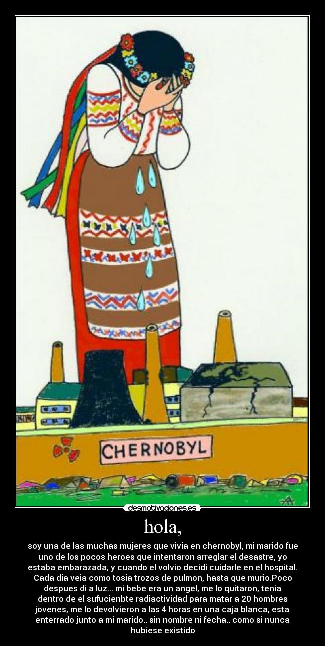 hola, - soy una de las muchas mujeres que vivia en chernobyl, mi marido fue
uno de los pocos heroes que intentaron arreglar el desastre, yo
estaba embarazada, y cuando el volvio decidi cuidarle en el hospital.
Cada dia veia como tosia trozos de pulmon, hasta que murio.Poco
despues di a luz... mi bebe era un angel, me lo quitaron, tenia
dentro de el sufucienbte radiactividad para matar a 20 hombres
jovenes, me lo devolvieron a las 4 horas en una caja blanca, esta
enterrado junto a mi marido.. sin nombre ni fecha.. como si nunca
hubiese existido