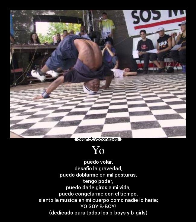 Yo - puedo volar,
desafio la gravedad,
puedo doblarme en mil posturas,
tengo poder,
puedo darle giros a mi vida,
puedo congelarme con el tiempo,
siento la musica en mi cuerpo como nadie lo haria;
YO SOY B-BOY!
(dedicado para todos los b-boys y b-girls)